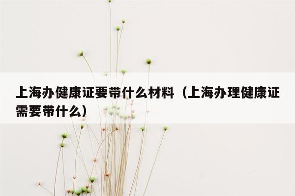 上海办健康证要带什么材料（上海办理健康证需要带什么）