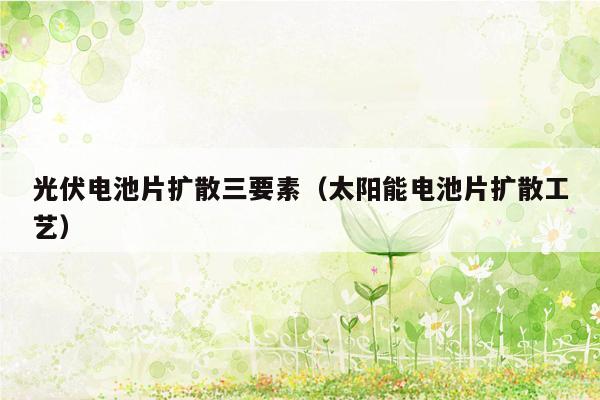 光伏电池片扩散三要素（太阳能电池片扩散工艺）