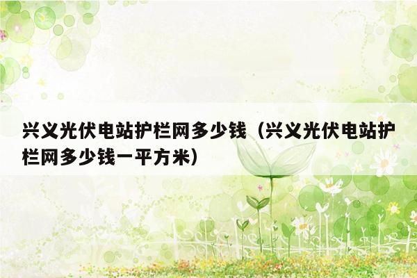 兴义光伏电站护栏网多少钱（兴义光伏电站护栏网多少钱一平方米）