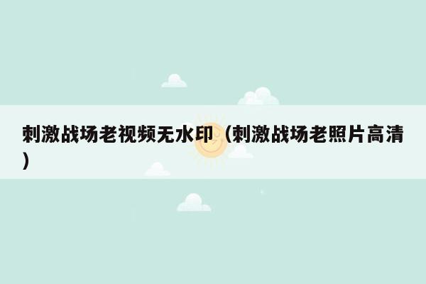 刺激战场老视频无水印（刺激战场老照片高清）