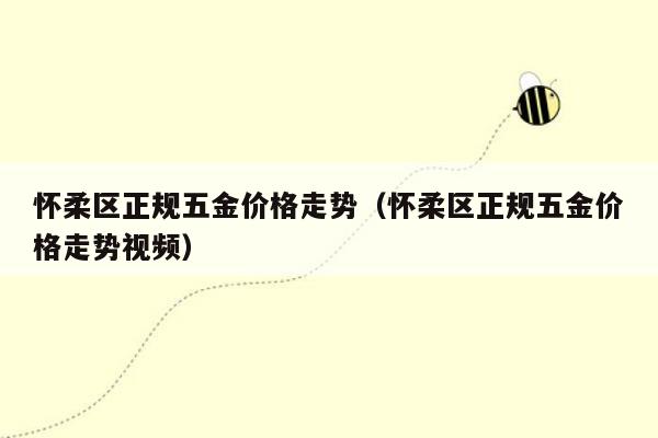 怀柔区正规五金价格走势（怀柔区正规五金价格走势视频）