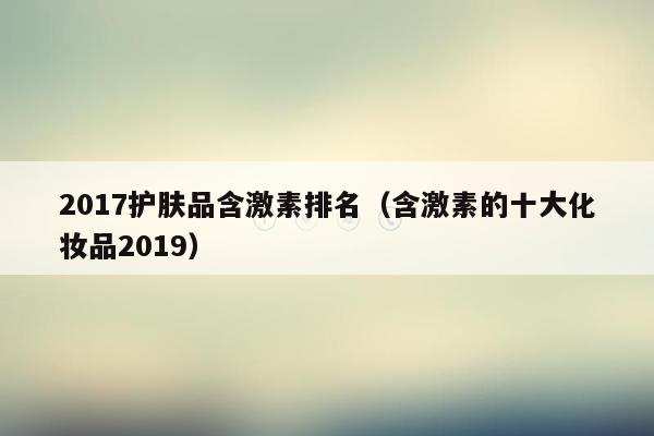 2017护肤品含激素排名（含激素的十大化妆品2019）