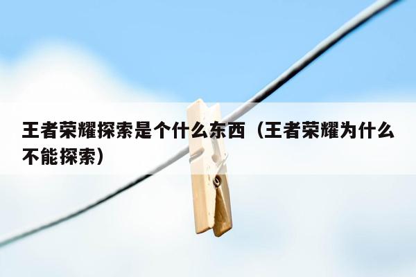 王者荣耀探索是个什么东西（王者荣耀为什么不能探索）