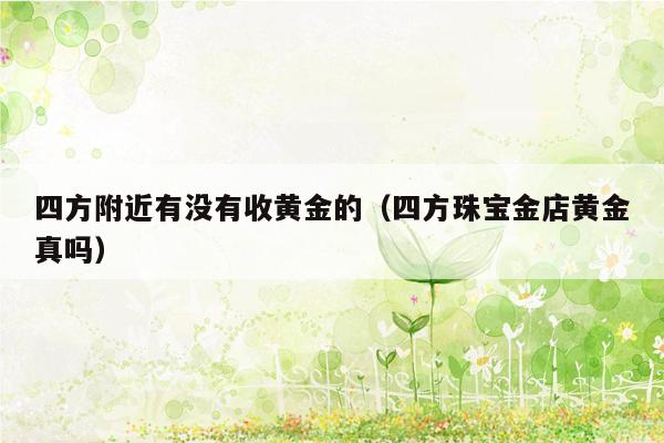 四方附近有没有收黄金的（四方珠宝金店黄金真吗）