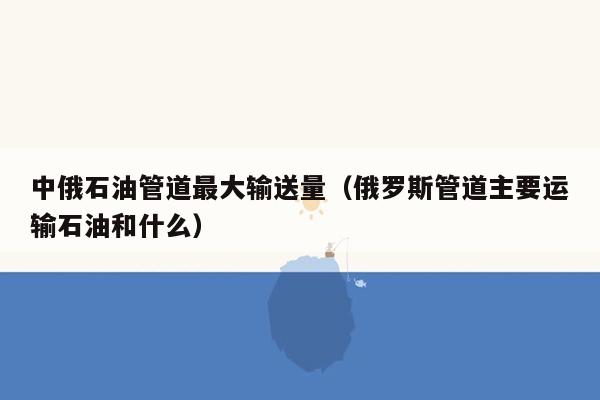 中俄石油管道最大输送量（俄罗斯管道主要运输石油和什么）
