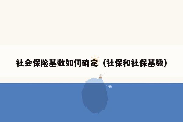 社会保险基数如何确定（社保和社保基数）
