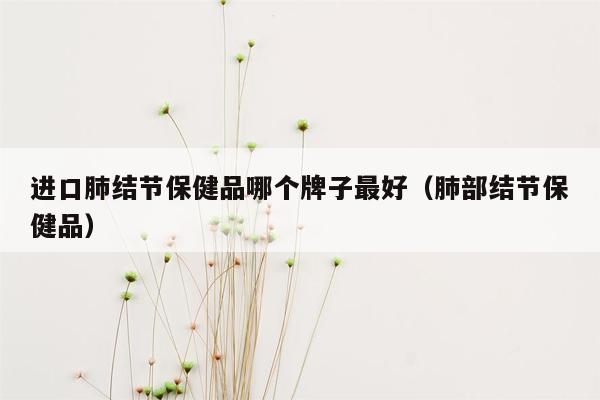 进口肺结节保健品哪个牌子最好（肺部结节保健品）