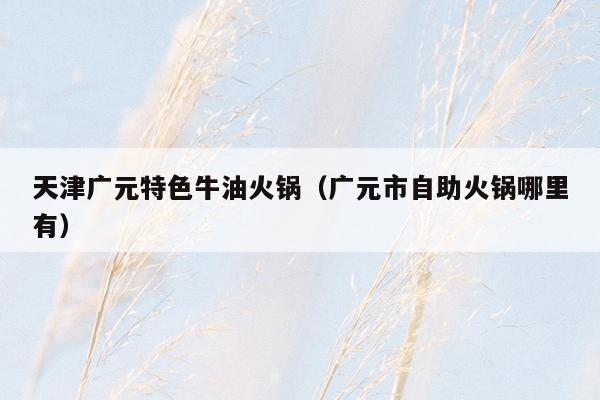 天津广元特色牛油火锅（广元市自助火锅哪里有）