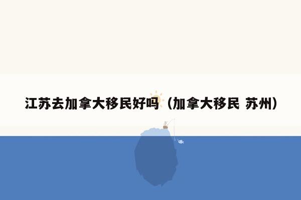 江苏去加拿大移民好吗（加拿大移民 苏州）
