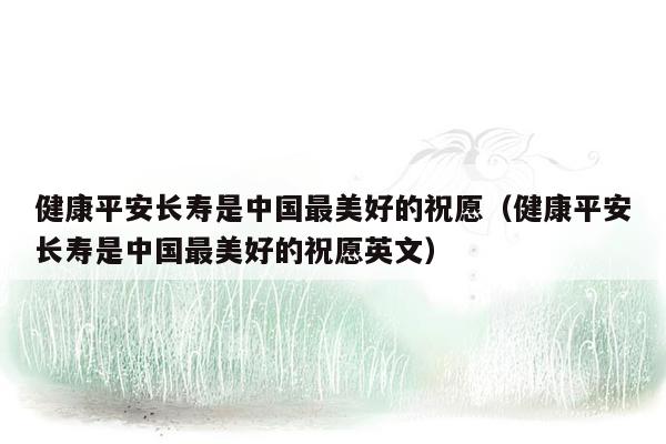 健康平安长寿是中国最美好的祝愿（健康平安长寿是中国最美好的祝愿英文）