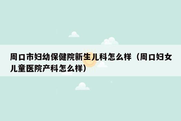 周口市妇幼保健院新生儿科怎么样（周口妇女儿童医院产科怎么样）