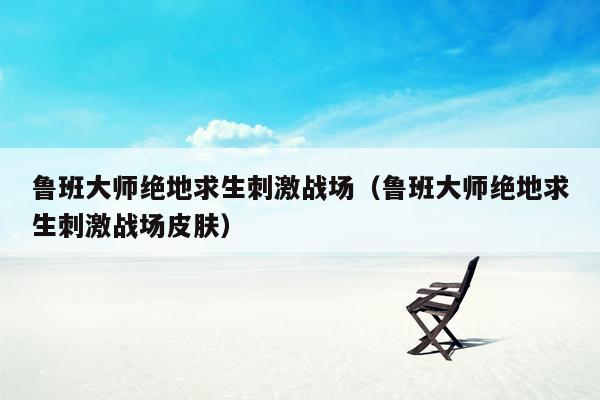 鲁班大师绝地求生刺激战场（鲁班大师绝地求生刺激战场皮肤）