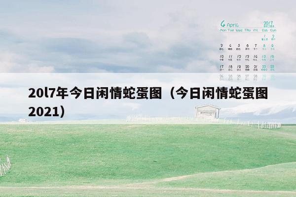 20l7年今日闲情蛇蛋图（今日闲情蛇蛋图2021）