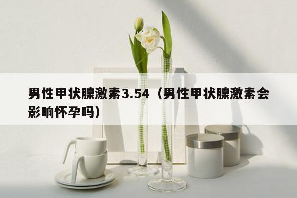 男性甲状腺激素3.54（男性甲状腺激素会影响怀孕吗）