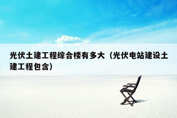 光伏土建工程综合楼有多大（光伏电站建设土建工程包含）