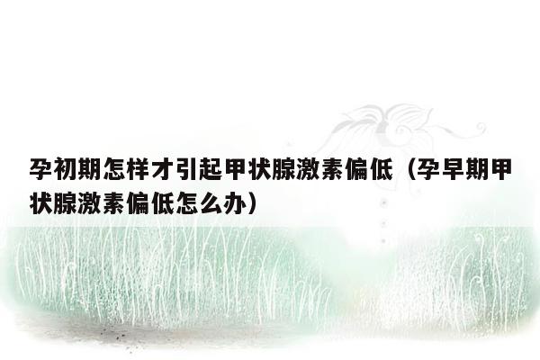 孕初期怎样才引起甲状腺激素偏低（孕早期甲状腺激素偏低怎么办）