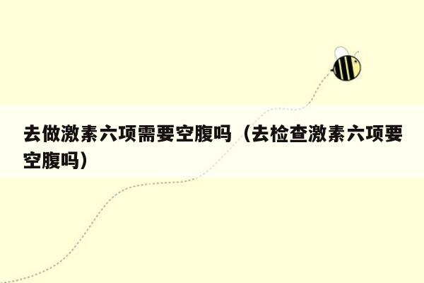 去做激素六项需要空腹吗（去检查激素六项要空腹吗）
