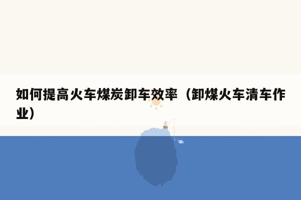 如何提高火车煤炭卸车效率（卸煤火车清车作业）