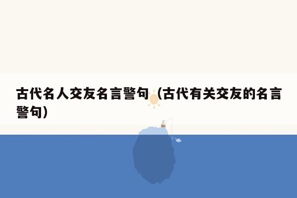 古代名人交友名言警句（古代有关交友的名言警句）