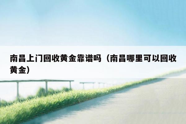 南昌上门回收黄金靠谱吗（南昌哪里可以回收黄金）