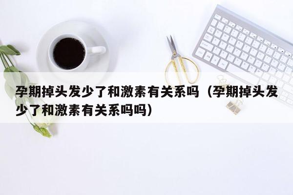 孕期掉头发少了和激素有关系吗（孕期掉头发少了和激素有关系吗吗）