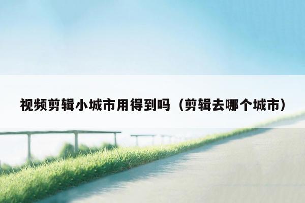 视频剪辑小城市用得到吗（剪辑去哪个城市）