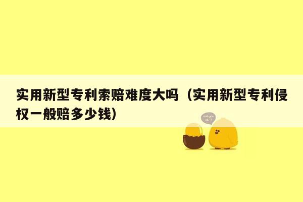 实用新型专利索赔难度大吗（实用新型专利侵权一般赔多少钱）