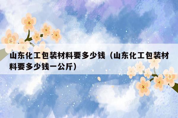 山东化工包装材料要多少钱（山东化工包装材料要多少钱一公斤）