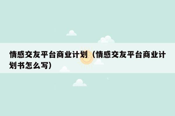 情感交友平台商业计划（情感交友平台商业计划书怎么写）