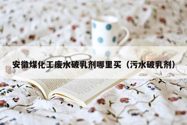 安徽煤化工废水破乳剂哪里买（污水破乳剂）