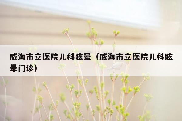 威海市立医院儿科眩晕（威海市立医院儿科眩晕门诊）