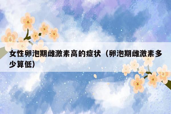 女性卵泡期雌激素高的症状（卵泡期雌激素多少算低）