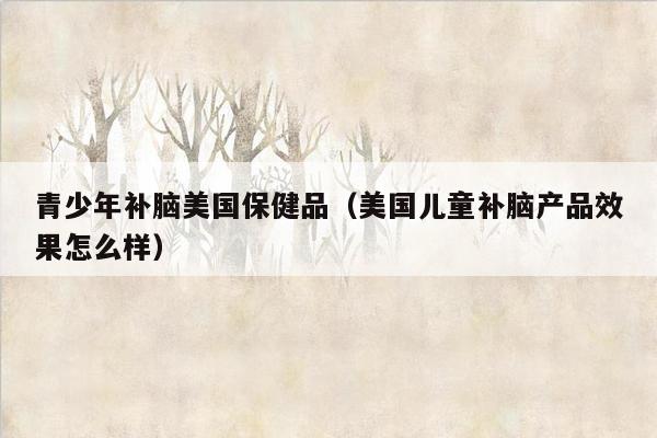 青少年补脑美国保健品（美国儿童补脑产品效果怎么样）
