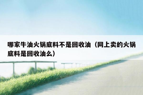 哪家牛油火锅底料不是回收油（网上卖的火锅底料是回收油么）