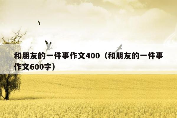 和朋友的一件事作文400（和朋友的一件事作文600字）