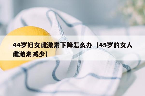 44岁妇女雌激素下降怎么办（45岁的女人雌激素减少）