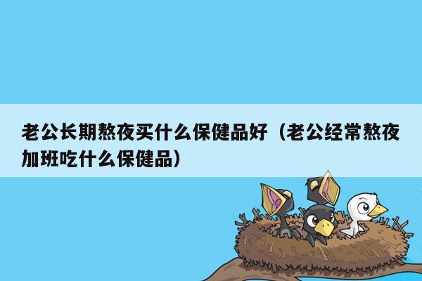 老公长期熬夜买什么保健品好（老公经常熬夜加班吃什么保健品）