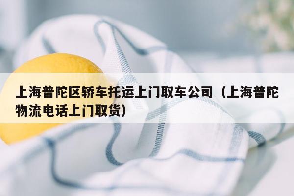 上海普陀区轿车托运上门取车公司（上海普陀物流电话上门取货）