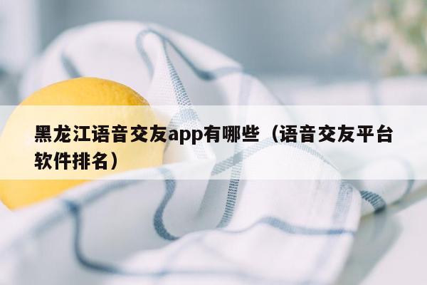 黑龙江语音交友app有哪些（语音交友平台软件排名）