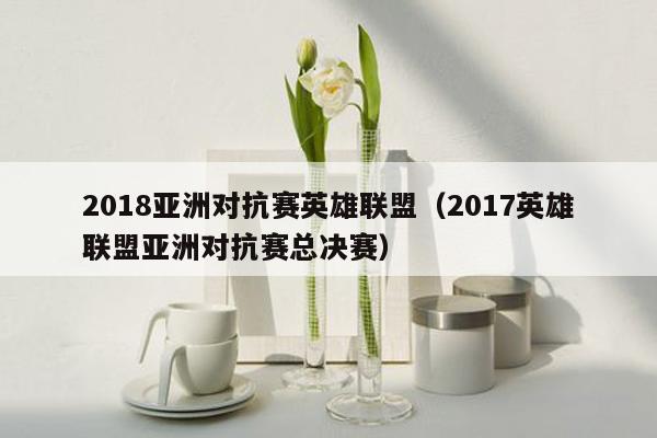 2018亚洲对抗赛英雄联盟（2017英雄联盟亚洲对抗赛总决赛）
