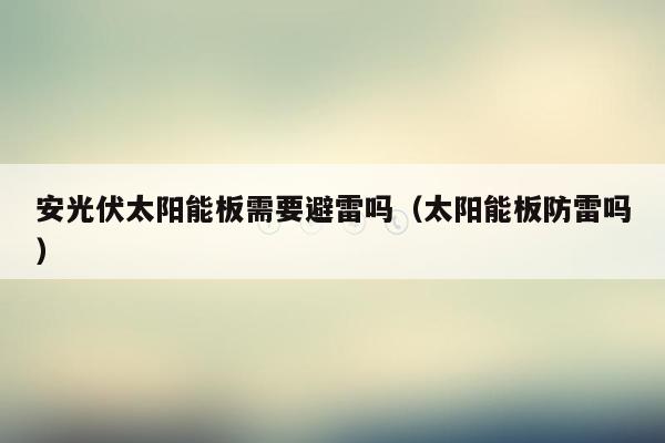 安光伏太阳能板需要避雷吗（太阳能板防雷吗）