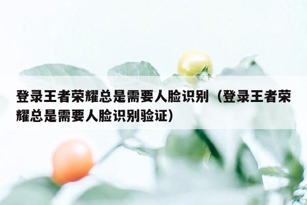 登录王者荣耀总是需要人脸识别（登录王者荣耀总是需要人脸识别验证）