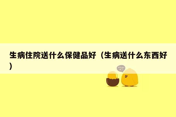 生病住院送什么保健品好（生病送什么东西好）