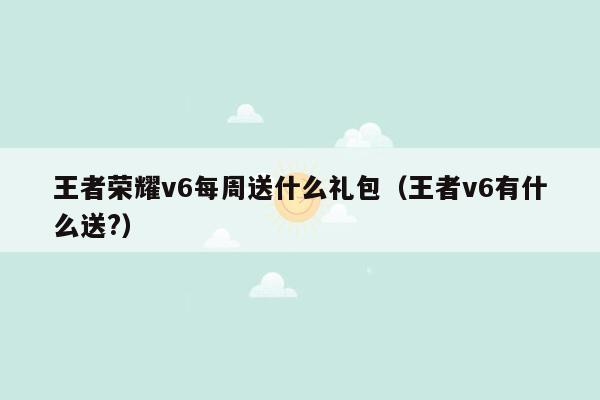 王者荣耀v6每周送什么礼包（王者v6有什么送?）