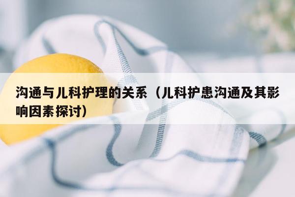 沟通与儿科护理的关系（儿科护患沟通及其影响因素探讨）