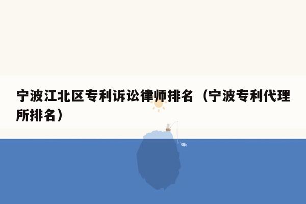 宁波江北区专利诉讼律师排名（宁波专利代理所排名）