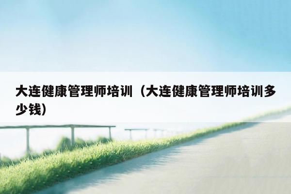 大连健康管理师培训（大连健康管理师培训多少钱）