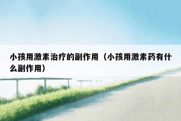 小孩用激素治疗的副作用（小孩用激素药有什么副作用）