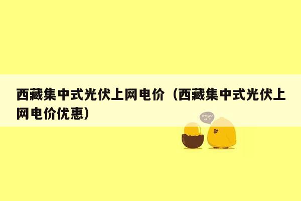 西藏集中式光伏上网电价（西藏集中式光伏上网电价优惠）