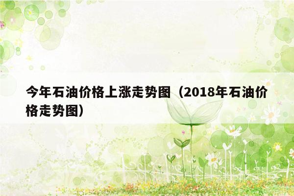 今年石油价格上涨走势图（2018年石油价格走势图）